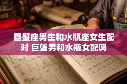 巨蟹座男生和水瓶座女生配对 巨蟹男和水瓶女配吗