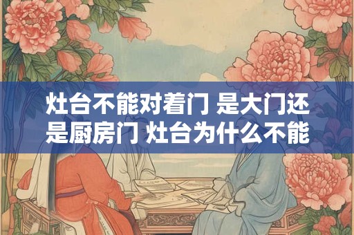灶台不能对着门 是大门还是厨房门 灶台为什么不能坐西