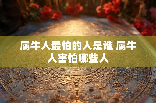 属牛人最怕的人是谁 属牛人害怕哪些人 属牛人最怕的人是谁 属牛人害怕哪些人
