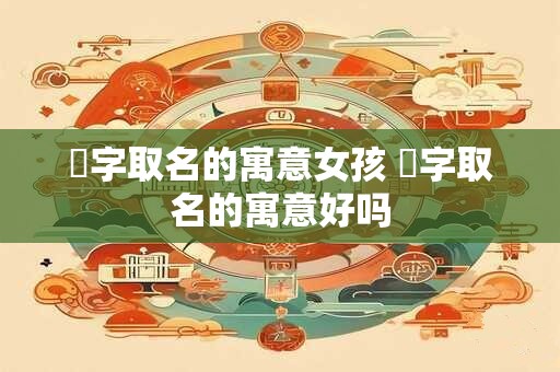 晞字取名的寓意女孩 晞字取名的寓意好吗