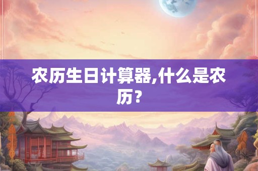 农历生日计算器,什么是农历? 农历生日计算器,什么是农历?