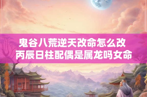 鬼谷八荒逆天改命怎么改 丙辰日柱配偶是属龙吗女命