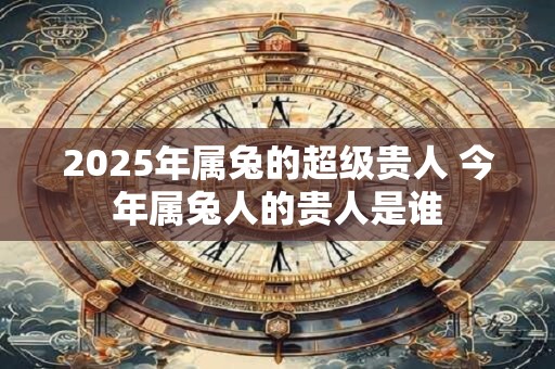 2025年属兔的超级贵人 今年属兔人的贵人是谁