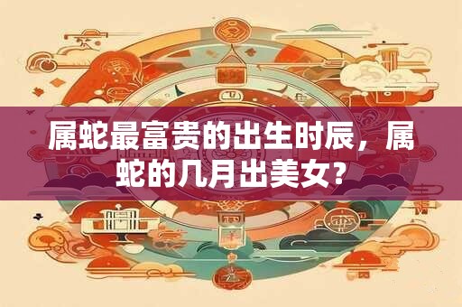 属蛇最富贵的出生时辰，属蛇的几月出美女？