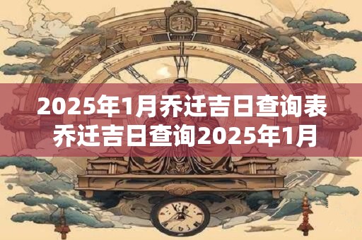 2025年1月乔迁吉日查询表 乔迁吉日查询2025年1月适宜搬家吗