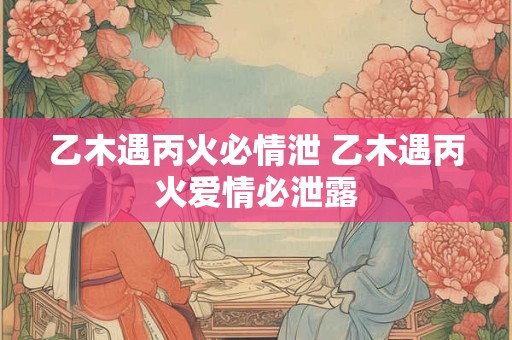 乙木遇丙火必情泄 乙木遇丙火爱情必泄露
