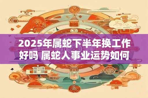 2025年属蛇下半年换工作好吗 属蛇人事业运势如何