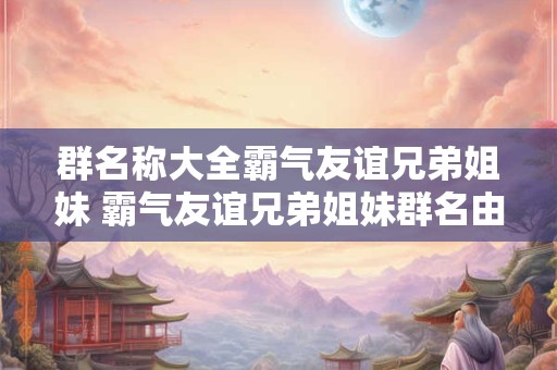 群名称大全霸气友谊兄弟姐妹 霸气友谊兄弟姐妹群名由谁起的