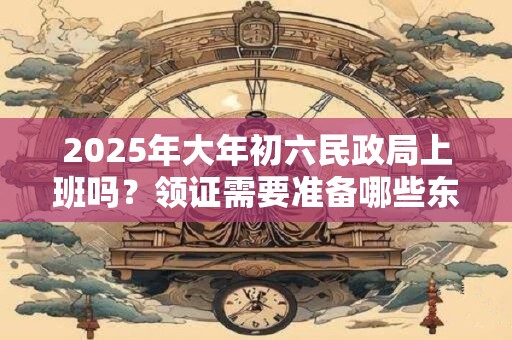 2025年大年初六民政局上班吗?领证需要准备哪些东西? 2025年大年初六民政局上班吗?领证需要准备哪些东西?