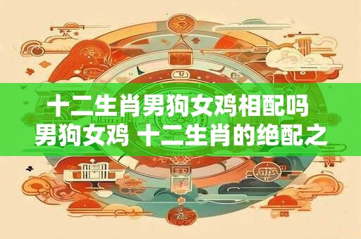十二生肖男狗女鸡相配吗 男狗女鸡 十二生肖的绝配之旅