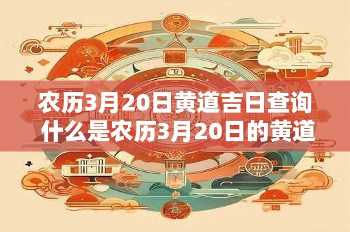 农历3月20日黄道吉日查询 什么是农历3月20日的黄道吉日