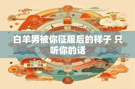 白羊男被你征服后的样子 只听你的话