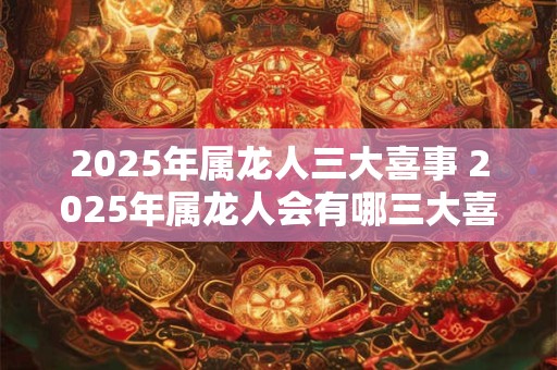 2025年属龙人三大喜事 2025年属龙人会有哪三大喜事