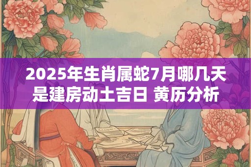 2025年生肖属蛇7月哪几天是建房动土吉日 黄历分析