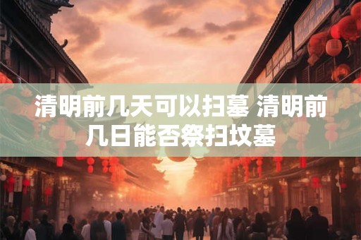清明前几天可以扫墓 清明前几日能否祭扫坟墓