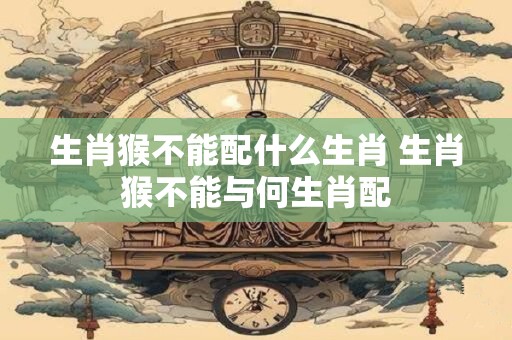 生肖猴不能配什么生肖 生肖猴不能与何生肖配