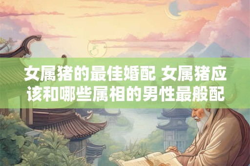 女属猪的最佳婚配 女属猪应该和哪些属相的男性最般配