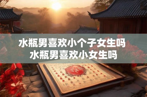 水瓶男喜欢小个子女生吗 水瓶男喜欢小女生吗
