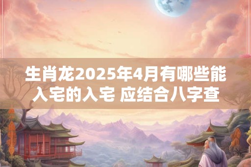 生肖龙2025年4月有哪些能入宅的入宅 应结合八字查询