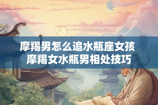 摩羯男怎么追水瓶座女孩 摩羯女水瓶男相处技巧