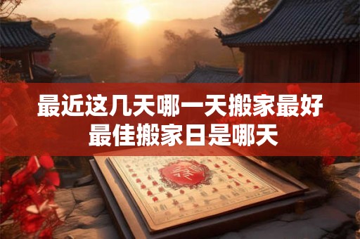 最近这几天哪一天搬家最好 最佳搬家日是哪天