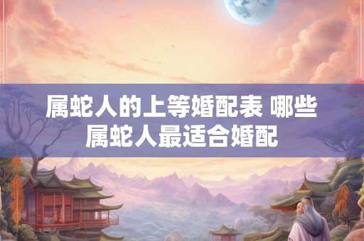 属蛇人的上等婚配表 哪些属蛇人最适合婚配