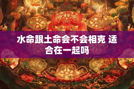 水命跟土命会不会相克 适合在一起吗 水命跟土命会不会相克 适合在一起吗