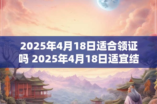 2025年4月18日适合领证吗 2025年4月18日适宜结婚登记吗