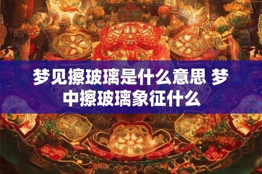 梦见擦玻璃是什么意思 梦中擦玻璃象征什么