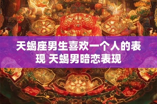 天蝎座男生喜欢一个人的表现 天蝎男暗恋表现