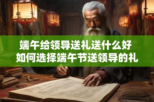 端午给领导送礼送什么好 如何选择端午节送领导的礼物