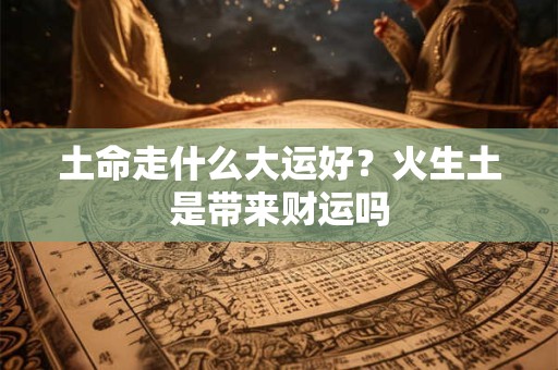 土命走什么大运好?火生土是带来财运吗 土命走什么大运好?火生土是带来财运吗