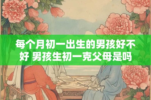 每个月初一出生的男孩好不好 男孩生初一克父母是吗