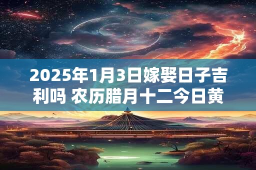 2025年1月3日嫁娶日子吉利吗 农历腊月十二今日黄历