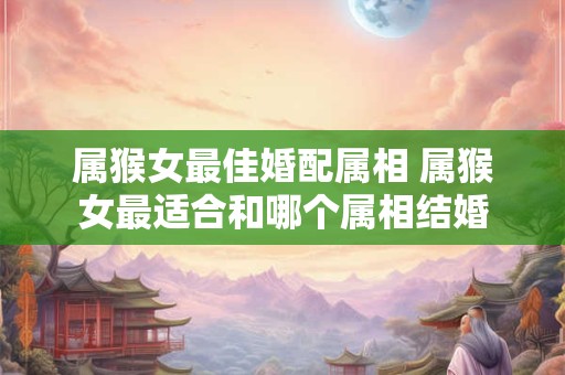 属猴女最佳婚配属相 属猴女最适合和哪个属相结婚