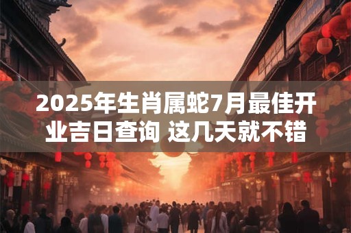 2025年生肖属蛇7月最佳开业吉日查询 这几天就不错