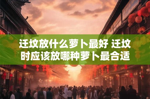 迁坟放什么萝卜最好 迁坟时应该放哪种萝卜最合适