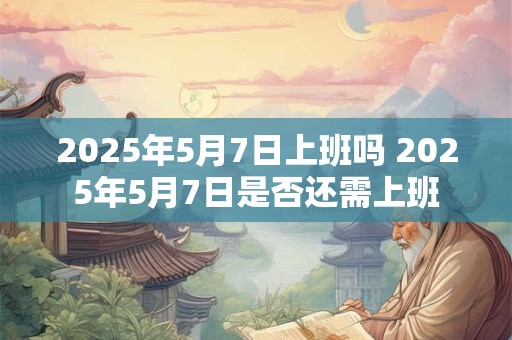 2025年5月7日上班吗 2025年5月7日是否还需上班