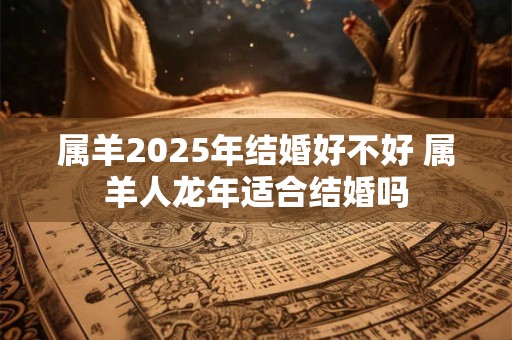 属羊2025年结婚好不好 属羊人龙年适合结婚吗