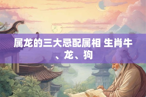 属龙的三大忌配属相 生肖牛、龙、狗