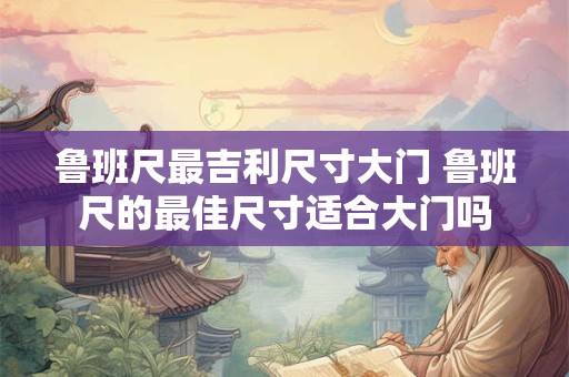 鲁班尺最吉利尺寸大门 鲁班尺的最佳尺寸适合大门吗 鲁班尺最吉利尺寸大门 鲁班尺的最佳尺寸适合大门吗