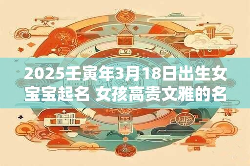 2025壬寅年3月18日出生女宝宝起名 女孩高贵文雅的名字