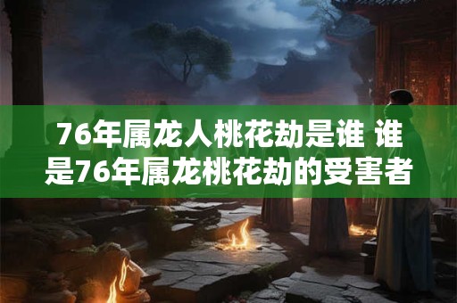 76年属龙人桃花劫是谁 谁是76年属龙桃花劫的受害者