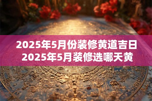 2025年5月份装修黄道吉日 2025年5月装修选哪天黄道吉日