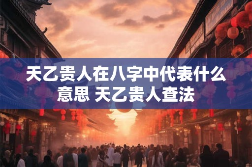 天乙贵人在八字中代表什么意思 天乙贵人查法