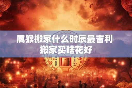 属猴搬家什么时辰最吉利 搬家买啥花好