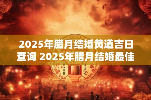 2025年腊月结婚黄道吉日查询 2025年腊月结婚最佳日子