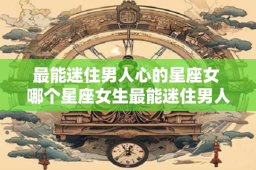 最能迷住男人心的星座女 哪个星座女生最能迷住男人的心