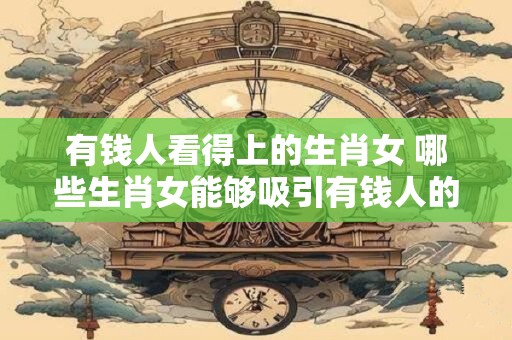 有钱人看得上的生肖女 哪些生肖女能够吸引有钱人的眼球