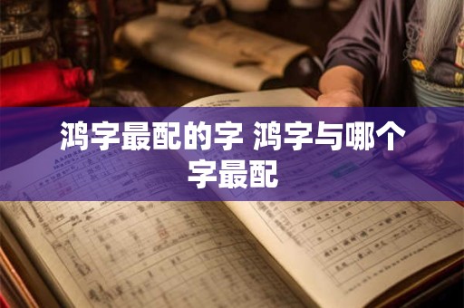 鸿字最配的字 鸿字与哪个字最配 鸿字最配的字 鸿字与哪个字最配